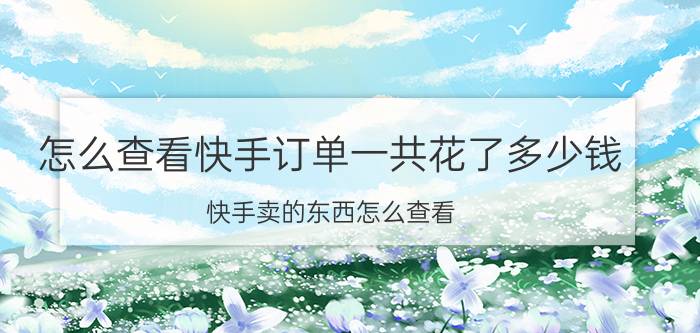 怎么查看快手订单一共花了多少钱 快手卖的东西怎么查看？